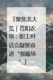 聚焦北大荒｜普阳农场：职工对话会凝聚奋进“强磁场”
