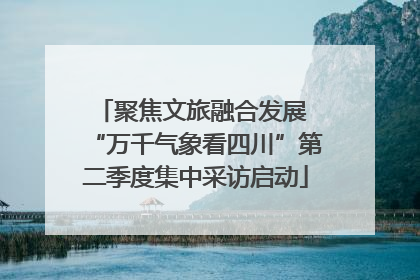 聚焦文旅融合发展 “万千气象看四川”第二季度集中采访启动
