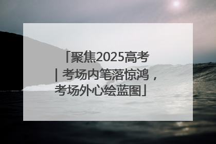 聚焦2025高考｜考场内笔落惊鸿，考场外心绘蓝图