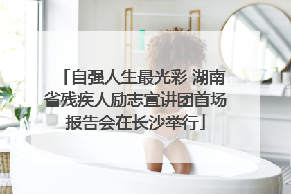 自强人生最光彩 湖南省残疾人励志宣讲团首场报告会在长沙举行