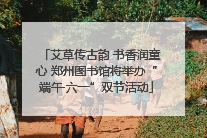 艾草传古韵 书香润童心 郑州图书馆将举办“端午·六一”双节活动