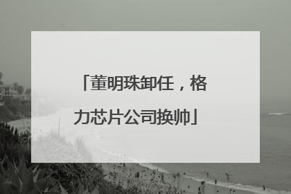 董明珠卸任，格力芯片公司换帅