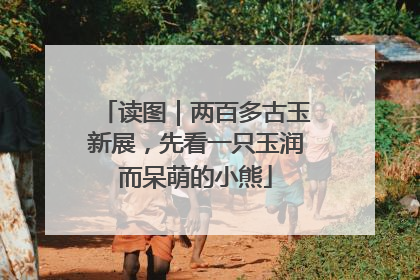 读图｜两百多古玉新展，先看一只玉润而呆萌的小熊