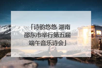诗韵悠悠 湖南邵东市举行第五届端午音乐诗会
