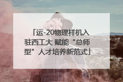运-20物理样机入驻西工大 赋能“总师型”人才培养新范式