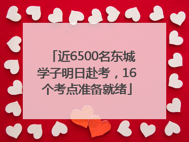 近6500名东城学子明日赴考，16个考点准备就绪