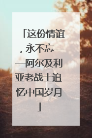 这份情谊，永不忘——阿尔及利亚老战士追忆中国岁月