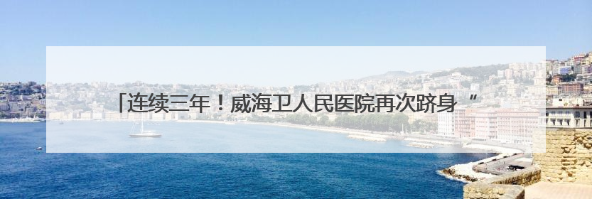 连续三年！威海卫人民医院再次跻身“国考”排名前20%，稳居第一方阵！