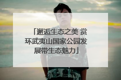 邂逅生态之美 赏环武夷山国家公园发展带生态魅力