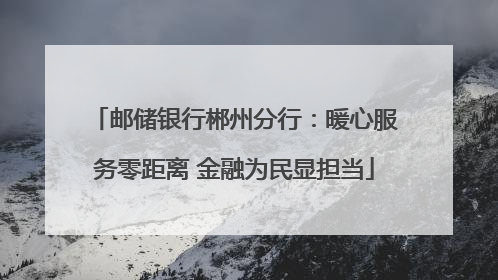 邮储银行郴州分行：暖心服务零距离 金融为民显担当