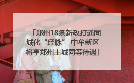 郑州18条新政打通同城化“经脉” 中牟新区将享郑州主城同等待遇