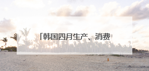 韩国四月生产、消费、投资环比全面下滑