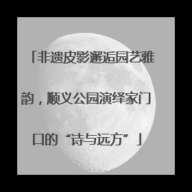 非遗皮影邂逅园艺雅韵，顺义公园演绎家门口的“诗与远方”