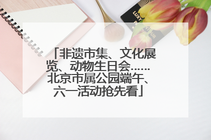 非遗市集、文化展览、动物生日会……北京市属公园端午、六一活动抢先看