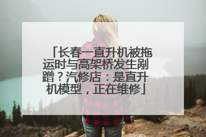 长春一直升机被拖运时与高架桥发生剐蹭？汽修店：是直升机模型，正在维修
