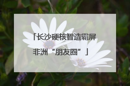长沙硬核智造霸屏非洲“朋友圈”