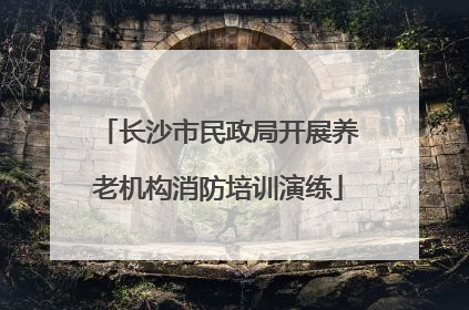 长沙市民政局开展养老机构消防培训演练