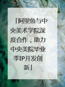 阿里鱼与中央美术学院深度合作，助力中央美院毕业季IP开发创新