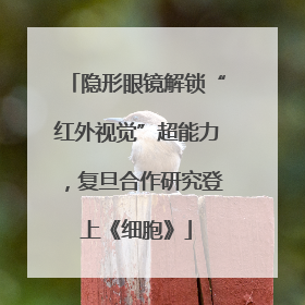 隐形眼镜解锁“红外视觉”超能力，复旦合作研究登上《细胞》