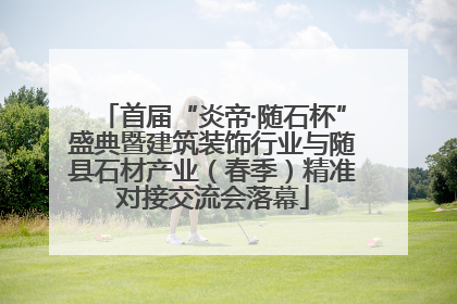 首届“炎帝·随石杯”盛典暨建筑装饰行业与随县石材产业（春季）精准对接交流会落幕