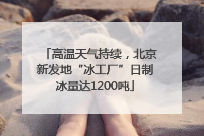 高温天气持续，北京新发地“冰工厂”日制冰量达1200吨