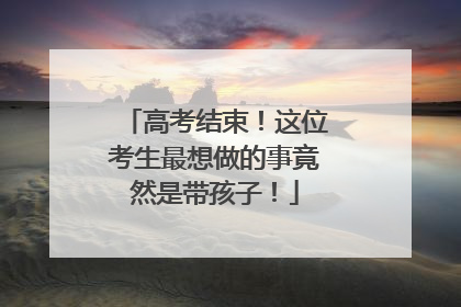 高考结束！这位考生最想做的事竟然是带孩子！