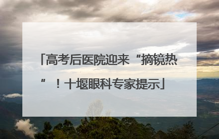 高考后医院迎来“摘镜热”！十堰眼科专家提示