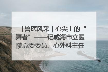 鲁医风采｜心尖上的“舞者”——记威海市立医院党委委员、心外科主任、主任医师景昊