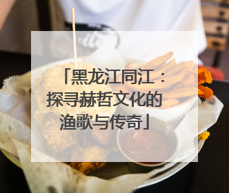 黑龙江同江：探寻赫哲文化的渔歌与传奇