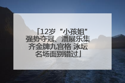 12岁“小孩姐”强势夺冠、潘展乐集齐金牌九宫格 泳坛名场面别错过