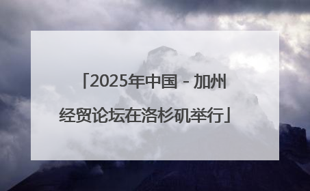 2025年中国－加州经贸论坛在洛杉矶举行