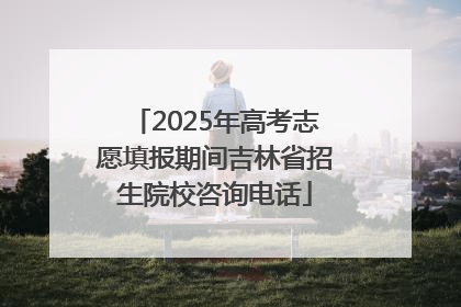 2025年高考志愿填报期间吉林省招生院校咨询电话