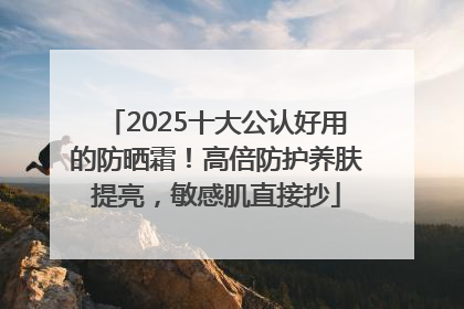 2025十大公认好用的防晒霜！高倍防护养肤提亮，敏感肌直接抄