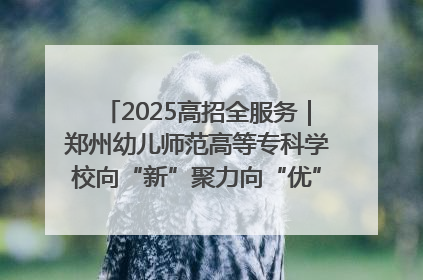 2025高招全服务｜郑州幼儿师范高等专科学校向“新”聚力向“优”提质 努力打造特色鲜明的高水平师范院校