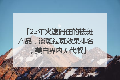 25年火速码住的祛斑产品，淡斑祛斑效果排名，美白界内无代餐