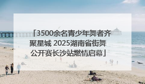 3500余名青少年舞者齐聚星城 2025湖南省街舞公开赛长沙站燃情启幕