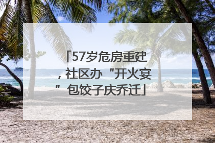 57岁危房重建，社区办“开火宴”包饺子庆乔迁