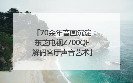 70余年音画沉淀：东芝电视Z700QF解码客厅声音艺术